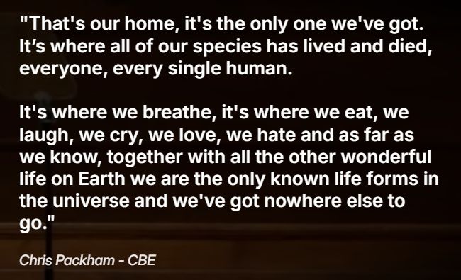  "That's our home, it's the only one we've got. It’s where all of our species has lived and died, everyone, every single human. It's where we breathe, it's where we eat, we laugh, we cry, we love, we hate and as far as we know, together with all the other wonderful life on Earth we are the only known life forms in the universe and we've got nowhere else to go."